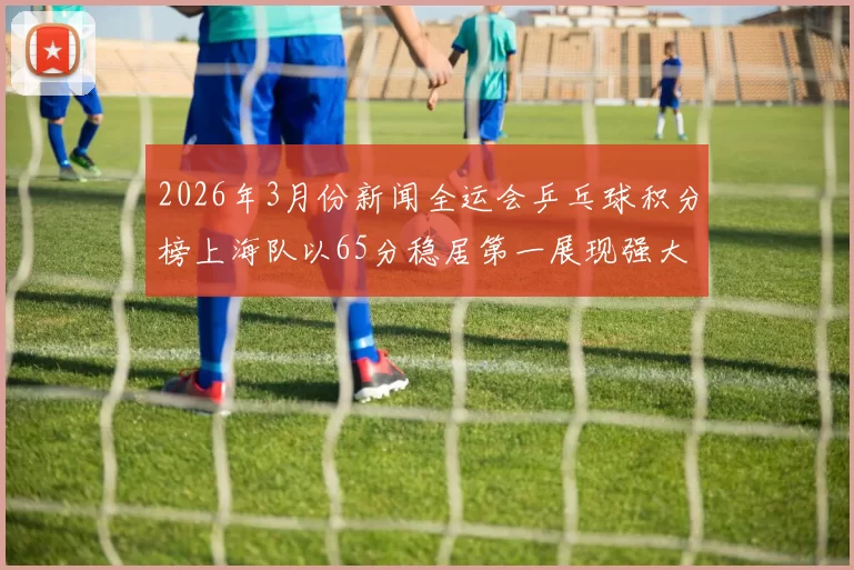 2026年3月份新闻全运会乒乓球积分榜上海队以65分稳居第一展现强大实力