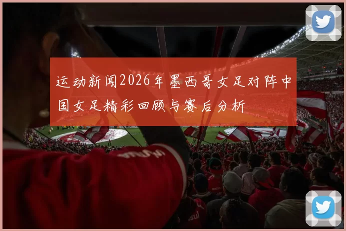 运动新闻2026年墨西哥女足对阵中国女足精彩回顾与赛后分析