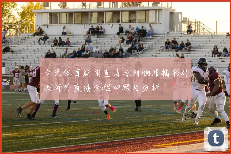 今天体育新闻皇马与利物浦精彩对决海外直播全程回顾与分析