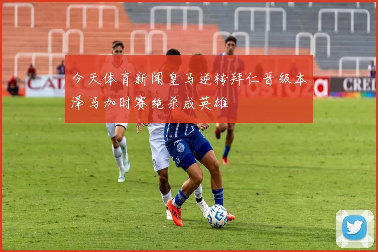 今天体育新闻皇马逆转拜仁晋级本泽马加时赛绝杀成英雄