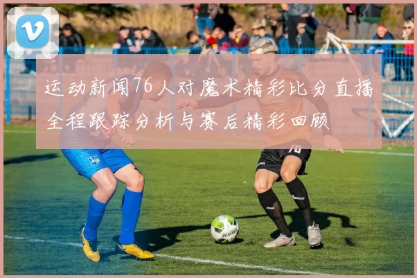 运动新闻76人对魔术精彩比分直播全程跟踪分析与赛后精彩回顾