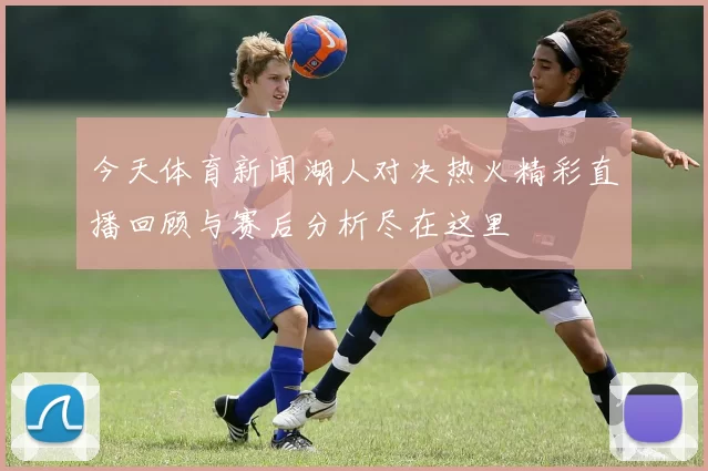 今天体育新闻湖人对决热火精彩直播回顾与赛后分析尽在这里