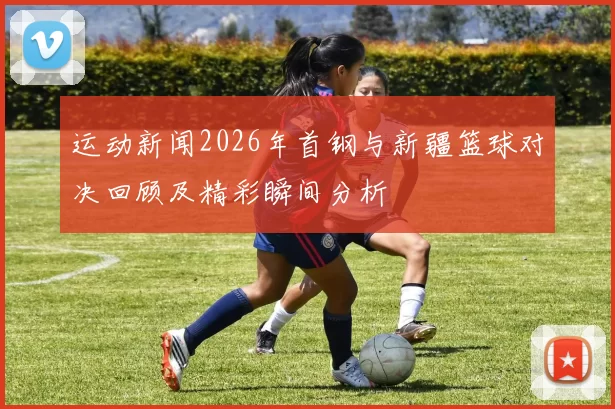 运动新闻2026年首钢与新疆篮球对决回顾及精彩瞬间分析