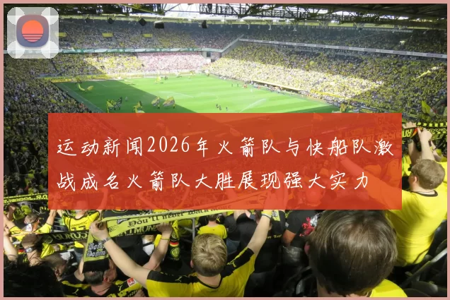运动新闻2026年火箭队与快船队激战成名火箭队大胜展现强大实力
